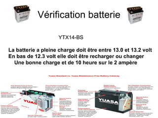 Vérification batterie YTX14-BS La batterie a pleine charge doit être entre 13.0 et 13.2 volt  En bas de 12.3 volt elle doit être recharger ou changer Une bonne charge et de 10 heure sur le 2 ampère 