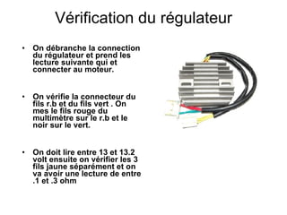 Vérification du régulateur On débranche la connection du régulateur et prend les lecture suivante qui et connecter au moteur. On vérifie la connecteur du fils r.b et du fils vert . On mes le fils rouge du multimètre sur le r.b et le noir sur le vert. On doit lire entre 13 et 13.2 volt ensuite on vérifier les 3 fils jaune séparément et on va avoir une lecture de entre .1 et .3 ohm 