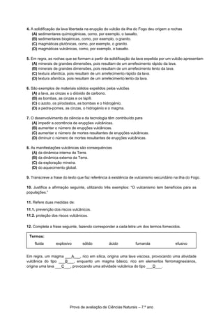 4. A solidificação da lava libertada na erupção do vulcão da ilha do Fogo deu origem a rochas
(A) sedimentares quimiogénicas, como, por exemplo, o basalto.
(B) sedimentares biogénicas, como, por exemplo, o granito.
(C) magmáticas plutónicas, como, por exemplo, o granito.
(D) magmáticas vulcânicas, como, por exemplo, o basalto.
5. Em regra, as rochas que se formam a partir da solidificação da lava expelida por um vulcão apresentam
(A) minerais de grandes dimensões, pois resultam de um arrefecimento rápido da lava.
(B) minerais de grandes dimensões, pois resultam de um arrefecimento lento da lava.
(C) textura afanítica, pois resultam de um arrefecimento rápido da lava.
(D) textura afanítica, pois resultam de um arrefecimento lento da lava.
6. São exemplos de materiais sólidos expelidos pelos vulcões
(A) a lava, as cinzas e o dióxido de carbono.
(B) as bombas, as cinzas e os lapíli.
(C) o azoto, os piroclastos, as bombas e o hidrogénio.
(D) a pedra-pomes, as cinzas, o hidrogénio e o magma.
7. O desenvolvimento da ciência e da tecnologia têm contribuído para
(A) impedir a ocorrência de erupções vulcânicas.
(B) aumentar o número de erupções vulcânicas.
(C) aumentar o número de mortes resultantes de erupções vulcânicas.
(D) diminuir o número de mortes resultantes de erupções vulcânicas.
8. As manifestações vulcânicas são consequências
(A) da dinâmica interna da Terra.
(B) da dinâmica externa da Terra.
(C) da exploração mineira.
(D) do aquecimento global.
9. Transcreve a frase do texto que faz referência à existência de vulcanismo secundário na ilha do Fogo.
10. Justifica a afirmação seguinte, utilizando três exemplos: “O vulcanismo tem benefícios para as
populações.”
11. Refere duas medidas de:
11.1. prevenção dos riscos vulcânicos.
11.2. proteção dos riscos vulcânicos.
12. Completa a frase seguinte, fazendo corresponder a cada letra um dos termos fornecidos.
Em regra, um magma ___A___, rico em sílica, origina uma lava viscosa, provocando uma atividade
vulcânica do tipo ___B___, enquanto um magma básico, rico em elementos ferromagnesianos,
origina uma lava ___C___, provocando uma atividade vulcânica do tipo ___D___.
Prova de avaliação de Ciências Naturais – 7.º ano
Termos:
fluida explosivo sólido ácido fumarola efusivo
 