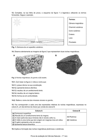 13. Completa, na tua folha de prova, o esquema da figura 1 e legenda-o utilizando os termos
fornecidos. Segue o exemplo.
Fig. 1. Estrutura de um aparelho vulcânico.
14. Observa atentamente as imagens da figura 2 que representam duas rochas magmáticas.
Fig. 2. Rochas magmáticas: (A) granito e (B) basalto.
14.1. Com base na figura 2, indica a rocha que:
14.1.1. possui olivina na sua constituição.
14.1.2. apresenta textura afanítica.
14.1.3. resultou de um arrefecimento lento.
14.1.4. resultou de um magma básico.
14.1.5. formou-se em profundidade.
14.2. Refere o nome de dois minerais visíveis no granito.
15. Faz corresponder a cada uma das expressões relativas às rochas magmáticas, expressas na
coluna A, um dos termos da chave que consta da coluna B.
Coluna A Coluna B
(a) Forma-se à superfície.
(b) Resulta de um arrefecimento lento do magma.
(c) A maior parte dos seus minerais não é visível a olho nu.
(d) O riólito é uma rocha que tem origem em magmas ricos em sílica.
(e) O gabro apresenta uma cor escura.
(f) Apresenta textura fanerítica.
(1) Plutónica
(2) Vulcânica
16. Explica a formação das rochas magmáticas plutónicas e vulcânicas.
Prova de avaliação de Ciências Naturais – 7.º ano
Termos:
Câmara magmática
Chaminé vulcânica
Cone vulcânico
Cratera
Lava
Piroclasto
B C
A B
Câmara magmática
 