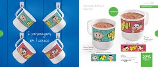 803110 | Mônica e Magali
Caneca
350ml cada
11,2 comp. X 9,2 larg. X 8,9 alt. (cm)
Preço sugerido: R$36,00 cada
Por: R$
28,00 cada
803111 | Cascão e Cebolinha
Lançamentos
Turma da Mônica
na área!
2 personagens
em 1 caneca
Cascão e Cebolinha
na mesma caneca!
Mônica e
Magalitambém!
® MSP
Infantil | Servir
a partir de 4 anos
de desconto na
página 55
22%
54 55
 