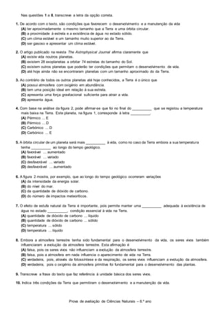 Prova de avaliação de Ciências Naturais – 8.º ano
Nas questões 1 a 8, transcreve a letra da opção correta.
1. De acordo com o texto, são condições que favorecem o desenvolvimento e a manutenção da vida
(A) ter aproximadamente o mesmo tamanho que a Terra e uma órbita circular.
(B) a proximidade à estrela e a existência de água no estado sólido.
(C) um clima estável e um tamanho muito superior ao da Terra.
(D) ser gasoso e apresentar um clima estável.
2. O artigo publicado na revista The Astrophysical Journal afirma claramente que
(A) existe vida noutros planetas.
(B) existem 28 exoplanetas a orbitar 74 estrelas do tamanho do Sol.
(C) existem outros planetas que poderão ter condições que permitam o desenvolvimento de vida.
(D) até hoje ainda não se encontraram planetas com um tamanho aproximado do da Terra.
3. Ao contrário de todos os outros planetas até hoje conhecidos, a Terra é o único que
(A) possui atmosfera com oxigénio em abundância.
(B) tem uma posição ideal em relação à sua estrela.
(C) apresenta uma força gravitacional suficiente para atrair a vida.
(D) apresenta água.
4. Com base na análise da figura 2, pode afirmar-se que foi no final do __________ que se registou a temperatura
mais baixa na Terra. Este planeta, na figura 1, corresponde à letra __________.
(A) Pérmico ... E
(B) Pérmico ... D
(C) Carbónico ... D
(D) Carbónico ... E
5. A órbita circular de um planeta será mais __________ à vida, como no caso da Terra embora a sua temperatura
tenha __________ ao longo do tempo geológico.
(A) favorável ... aumentado
(B) favorável ... variado
(C) desfavorável ... variado
(D) desfavorável ... aumentado
6. A figura 2 mostra, por exemplo, que ao longo do tempo geológico ocorreram variações
(A) da intensidade da energia solar.
(B) do nível do mar.
(C) da quantidade de dióxido de carbono.
(D) do número de impactos meteoríticos.
7. O efeito de estufa natural da Terra é importante, pois permite manter uma __________ adequada à existência de
água no estado __________, condição essencial à vida na Terra.
(A) quantidade de dióxido de carbono ... líquido
(B) quantidade de dióxido de carbono ... sólido
(C) temperatura ... sólido
(D) temperatura ... líquido
8. Embora a atmosfera terrestre tenha sido fundamental para o desenvolvimento da vida, os seres vivos também
influenciaram a evolução da atmosfera terrestre. Esta afirmação é
(A) falsa, pois os seres vivos não influenciam a evolução da atmosfera terrestre.
(B) falsa, pois a atmosfera em nada influencia o aparecimento de vida na Terra.
(C) verdadeira, pois, através da fotossíntese e da respiração, os seres vivos influenciam a evolução da atmosfera.
(D) verdadeira, pois o oxigénio da atmosfera primitiva foi fundamental para o desenvolvimento das plantas.
9. Transcreve a frase do texto que faz referência à unidade básica dos seres vivos.
10. Indica três condições da Terra que permitiram o desenvolvimento e a manutenção da vida.
 