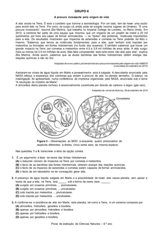 Prova de avaliação de Ciências Naturais – 8.º ano
GRUPO II
A procura incessante pela origem da vida
A vida existe na Terra. É este o corolário que ilumina a astrobiologia. Por um lado, tem de haver uma razão
para existir vida na Terra. Por outro, se surgiu cá, então pode ter surgido noutros lugares do Universo. “É uma
procura incessante”, resume Zita Martins, que trabalha no Imperial College de Londres, no Reino Unido. Em
2013, a cientista fez parte de uma equipa que mostrou que um impacto de um projétil de metal a 25 mil
quilómetros por hora era capaz de formar aminoácidos — os “tijolos” das proteínas, moléculas importantes
para a vida. Os resultados mostraram que impactos de asteroides e cometas na Terra poderão ter feito o
mesmo. “Sabemos que temos as moléculas fundamentais para a vida, quer tenham sido trazidas por
meteoritos ou formadas em fontes hidrotermais (no fundo dos oceanos). E também sabemos que houve um
grande impacto na Terra por cometas e meteoritos entre 4,5 e 3,8 mil milhões de anos atrás. A vida surgiu
mais ou menos há 3,5 mil milhões de anos. Mas falta compreender este salto entre não vida para vida”, explica
Zita Martins. Ainda assim, sabemos que as atuais bactérias das fontes hidrotermais obtêm energia das
reações químicas e não do Sol.
Adaptado de w ww.publico.pt/ciencia/noticia/a-procura-incessante-pela-origem-da-vida-1688075
(consultado em setembro de 2015)
Avistaram-se sinais de água líquida em Marte e provavelmente esta é salgada. A descoberta anunciada pela
NASA reforça a esperança dos cientistas que andam à procura de vida no planeta vermelho. O avanço na
investigação foi apresentado numa conferência de imprensa organizada pela NASA, anunciada sob o tema
“A resolução do mistério de Marte”.
A atmosfera deste planeta rochoso é essencialmente constituída por dióxido de carbono e árgon (gás raro).
Adaptado de Jornal de Notícias, 29 de setembro de 2015
Figura 3 – Observações ao MOC: à esquerda, quatro protozoários de
espécies diferentes; à direita, cinco seres vivos da mesma espécie.
Nas questões 1 a 6, transcreve a letra da opção correta.
1. É um argumento a favor da teoria das fontes hidrotermais
(A) o reduzido número de impactos na Terra por cometas e meteoritos.
(B) o facto de as bactérias das fontes hidrotermais obterem energia das reações químicas.
(C) o facto de os impactos de asteroides e cometas serem capazes de formar aminoácidos.
(D) o facto de em laboratório se ter conseguido gerar vida.
2. A presença de água líquida salgada em Marte e a possibilidade de haver vida nesse planeta, vem apoiar a
teoria de que a vida, na Terra, terá _____, sob a forma de seres vivos ______.
(A) surgido em oceanos primitivos ... pluricelulares.
(B) surgido em oceanos primitivos ... unicelulares.
(C) sido trazida por meteoritos ... pluricelulares.
(D) sido trazida por meteoritos ... unicelulares.
3. A confirmar-se a existência de vida em Marte, este planeta, tal como a Terra, é um sistema composto por
(A) atmosfera, hidrosfera, geosfera e biosfera.
(B) apenas por atmosfera, hidrosfera e biosfera.
(C) apenas por hidrosfera e biosfera.
(D) apenas por geosfera e biosfera.
 