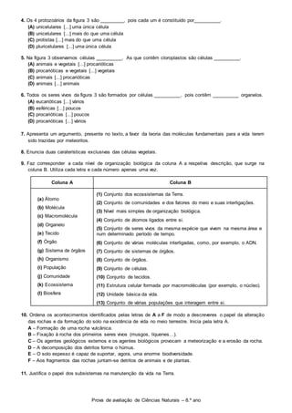 Prova de avaliação de Ciências Naturais – 8.º ano
4. Os 4 protozoários da figura 3 são _________, pois cada um é constituído por__________.
(A) unicelulares [...] uma única célula
(B) unicelulares [...] mais do que uma célula
(C) protistas [...] mais do que uma célula
(D) pluricelulares [...] uma única célula
5. Na figura 3 observamos células __________. As que contêm cloroplastos são células __________.
(A) animais e vegetais [...] procarióticas
(B) procarióticas e vegetais [...] vegetais
(C) animais [...] procarióticas
(D) animais [...] animais
6. Todos os seres vivos da figura 3 são formados por células __________, pois contêm __________ organelos.
(A) eucarióticas [...] vários
(B) esféricas [...] poucos
(C) procarióticas [...] poucos
(D) procarióticas [...] vários
7. Apresenta um argumento, presente no texto, a favor da teoria das moléculas fundamentais para a vida terem
sido trazidas por meteoritos.
8. Enuncia duas caraterísticas exclusivas das células vegetais.
9. Faz corresponder a cada nível de organização biológica da coluna A a respetiva descrição, que surge na
coluna B. Utiliza cada letra e cada número apenas uma vez.
Coluna A Coluna B
(a) Átomo
(b) Molécula
(c) Macromolécula
(d) Organelo
(e) Tecido
(f) Órgão
(g) Sistema de órgãos
(h) Organismo
(i) População
(j) Comunidade
(k) Ecossistema
(l) Biosfera
(1) Conjunto dos ecossistemas da Terra.
(2) Conjunto de comunidades e dos fatores do meio e suas interligações.
(3) Nível mais simples de organização biológica.
(4) Conjunto de átomos ligados entre si.
(5) Conjunto de seres vivos da mesma espécie que vivem na mesma área e
num determinado período de tempo.
(6) Conjunto de várias moléculas interligadas, como, por exemplo, o ADN.
(7) Conjunto de sistemas de órgãos.
(8) Conjunto de órgãos.
(9) Conjunto de células.
(10) Conjunto de tecidos.
(11) Estrutura celular formada por macromoléculas (por exemplo, o núcleo).
(12) Unidade básica da vida.
(13) Conjunto de várias populações que interagem entre si.
10. Ordena os acontecimentos identificados pelas letras de A a F de modo a descreveres o papel da alteração
das rochas e da formação do solo na existência de vida no meio terrestre. Inicia pela letra A.
A – Formação de uma rocha vulcânica.
B – Fixação à rocha dos primeiros seres vivos (musgos, líquenes…).
C – Os agentes geológicos externos e os agentes biológicos provocam a meteorização e a erosão da rocha.
D – A decomposição dos detritos forma o húmus.
E – O solo espesso é capaz de suportar, agora, uma enorme biodiversidade.
F – Aos fragmentos das rochas juntam-se detritos de animais e de plantas.
11. Justifica o papel dos subsistemas na manutenção da vida na Terra.
 