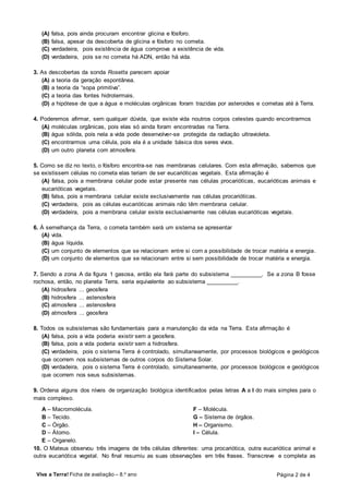 Viva a Terra! Ficha de avaliação – 8.o
ano Página 2 de 4
(A) falsa, pois ainda procuram encontrar glicina e fósforo.
(B) falsa, apesar da descoberta de glicina e fósforo no cometa.
(C) verdadeira, pois existência de água comprova a existência de vida.
(D) verdadeira, pois se no cometa há ADN, então há vida.
3. As descobertas da sonda Rosetta parecem apoiar
(A) a teoria da geração espontânea.
(B) a teoria da “sopa primitiva”.
(C) a teoria das fontes hidrotermais.
(D) a hipótese de que a água e moléculas orgânicas foram trazidas por asteroides e cometas até à Terra.
4. Poderemos afirmar, sem qualquer dúvida, que existe vida noutros corpos celestes quando encontrarmos
(A) moléculas orgânicas, pois elas só ainda foram encontradas na Terra.
(B) água sólida, pois nela a vida pode desenvolver-se protegida da radiação ultravioleta.
(C) encontrarmos uma célula, pois ela é a unidade básica dos seres vivos.
(D) um outro planeta com atmosfera.
5. Como se diz no texto, o fósforo encontra-se nas membranas celulares. Com esta afirmação, sabemos que
se existissem células no cometa elas teriam de ser eucarióticas vegetais. Esta afirmação é
(A) falsa, pois a membrana celular pode estar presente nas células procarióticas, eucarióticas animais e
eucarióticas vegetais.
(B) falsa, pois a membrana celular existe exclusivamente nas células procarióticas.
(C) verdadeira, pois as células eucarióticas animais não têm membrana celular.
(D) verdadeira, pois a membrana celular existe exclusivamente nas células eucarióticas vegetais.
6. À semelhança da Terra, o cometa também será um sistema se apresentar
(A) vida.
(B) água líquida.
(C) um conjunto de elementos que se relacionam entre si com a possibilidade de trocar matéria e energia.
(D) um conjunto de elementos que se relacionam entre si sem possibilidade de trocar matéria e energia.
7. Sendo a zona A da figura 1 gasosa, então ela fará parte do subsistema __________. Se a zona B fosse
rochosa, então, no planeta Terra, seria equivalente ao subsistema __________.
(A) hidrosfera ... geosfera
(B) hidrosfera ... astenosfera
(C) atmosfera ... astenosfera
(D) atmosfera ... geosfera
8. Todos os subsistemas são fundamentais para a manutenção da vida na Terra. Esta afirmação é
(A) falsa, pois a vida poderia existir sem a geosfera.
(B) falsa, pois a vida poderia existir sem a hidrosfera.
(C) verdadeira, pois o sistema Terra é controlado, simultaneamente, por processos biológicos e geológicos
que ocorrem nos subsistemas de outros corpos do Sistema Solar.
(D) verdadeira, pois o sistema Terra é controlado, simultaneamente, por processos biológicos e geológicos
que ocorrem nos seus subsistemas.
9. Ordena alguns dos níveis de organização biológica identificados pelas letras A a I do mais simples para o
mais complexo.
A – Macromolécula.
B – Tecido.
C – Órgão.
D – Átomo.
E – Organelo.
F – Molécula.
G – Sistema de órgãos.
H – Organismo.
I – Célula.
10. O Mateus observou três imagens de três células diferentes: uma procariótica, outra eucariótica animal e
outra eucariótica vegetal. No final resumiu as suas observações em três frases. Transcreve e completa as
 
