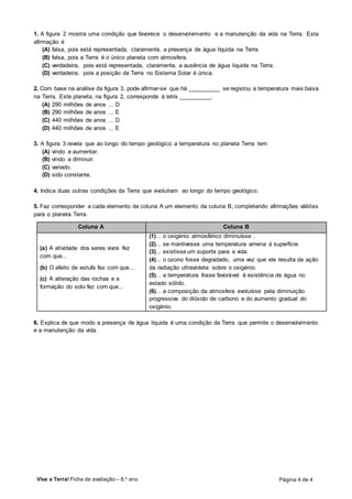 Viva a Terra! Ficha de avaliação – 8.o
ano Página 4 de 4
1. A figura 2 mostra uma condição que favorece o desenvolvimento e a manutenção da vida na Terra. Esta
afirmação é
(A) falsa, pois está representada, claramente, a presença de água líquida na Terra.
(B) falsa, pois a Terra é o único planeta com atmosfera.
(C) verdadeira, pois está representada, claramente, a ausência de água líquida na Terra.
(D) verdadeira, pois a posição da Terra no Sistema Solar é única.
2. Com base na análise da figura 3, pode afirmar-se que há __________ se registou a temperatura mais baixa
na Terra. Este planeta, na figura 2, corresponde à letra __________.
(A) 290 milhões de anos ... D
(B) 290 milhões de anos ... E
(C) 440 milhões de anos ... D
(D) 440 milhões de anos ... E
3. A figura 3 revela que ao longo do tempo geológico a temperatura no planeta Terra tem
(A) vindo a aumentar.
(B) vindo a diminuir.
(C) variado.
(D) sido constante.
4. Indica duas outras condições da Terra que evoluíram ao longo do tempo geológico.
5. Faz corresponder a cada elemento da coluna A um elemento da coluna B, completando afirmações válidas
para o planeta Terra.
Coluna A Coluna B
(a) A atividade dos seres vivos fez
com que...
(b) O efeito de estufa fez com que...
(c) A alteração das rochas e a
formação do solo fez com que...
(1)... o oxigénio atmosférico diminuísse .
(2)... se mantivesse uma temperatura amena à superfície.
(3)... existisse um suporte para a vida.
(4)... o ozono fosse degradado, uma vez que ele resulta da ação
da radiação ultravioleta sobre o oxigénio.
(5)... a temperatura fosse favorável à existência de água no
estado sólido.
(6)... a composição da atmosfera evoluísse pela diminuição
progressiva do dióxido de carbono e do aumento gradual do
oxigénio.
6. Explica de que modo a presença de água líquida é uma condição da Terra que permite o desenvolvimento
e a manutenção da vida.
 