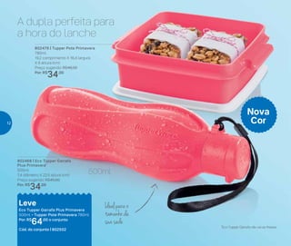 802479 | Tupper Pote Primavera
780ml
19,2 comprimento X 16,4 largura
X 6 altura (cm)
Preço sugerido: R$46,00
Por: R$
34,00
802468 | Eco Tupper Garrafa
Plus Primavera*
500ml
7,4 diâmetro X 22,5 altura (cm)
Preço sugerido: R$45,00
Por: R$
34,00
Leve
Eco Tupper Garrafa Plus Primavera
500ml + Tupper Pote Primavera 780ml
Por: R$
64,00 o conjunto
Cód. do conjunto | 802502
*Eco Tupper Garrafa não vai ao freezer
Nova
Cor
A dupla perfeita para
a hora do lanche
Ideal para o
tamanho da
sua sede
500ml
12
 