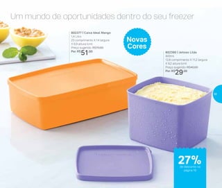 Um mundo de oportunidades dentro do seu freezer
802390 | Jeitoso Lilás
900ml
12,8 comprimento X 11,2 largura
X 9,2 altura (cm)
Preço sugerido: R$40,00
Por: R$
29,00
802377 | Caixa Ideal Mango
1,4 Litro
23 comprimento X 14 largura
X 6,9 altura (cm)
Preço sugerido: R$70,00
Por: R$
51,00
Novas
Cores
de desconto na
página 19
até
32%de desconto na
página 19
27%
19
 