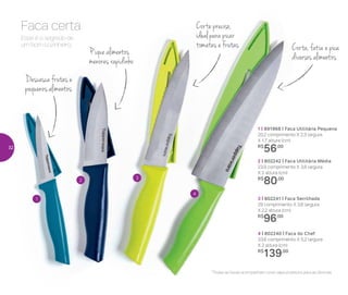 *Todas as facas acompanham uma capa protetora para as lâminas
1
2 3
4
Corta, fatia e pica
diversos alimentos
Esse é o segredo de
um bom cozinheiro.
Faca certa Corte preciso,
ideal para picar
tomates e frutas
Descasca frutas e
pequenos alimentos
Pique alimentos
menores rapidinho
1 | 891968 | Faca Utilitária Pequena
20,2 comprimento X 2,3 largura
X 1,7 altura (cm)
R$
56,00
2 | 802242 | Faca Utilitária Média
23,9 comprimento X 3,6 largura
X 2 altura (cm)
R$
80,00
3 | 802241 | Faca Serrilhada
29 comprimento X 3,6 largura
X 2,2 altura (cm)
R$
96,00
4 | 802240 | Faca do Chef
33,6 comprimento X 5,2 largura
X 2 altura (cm)
R$
139,00
32
 