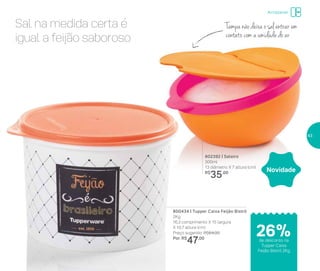 802392 | Saleiro
300ml
13 diâmetro X 7 altura (cm)
R$
35,00
800434 | Tupper Caixa Feijão Bistrô
2Kg
16,3 comprimento X 15 largura
X 10,7 altura (cm)
Preço sugerido: R$64,00
Por: R$
47,00
Novidade
Tampa não deixa o sal entrar em
contato com a umidade do ar
Sal na medida certa é
igual a feijão saboroso
Armazenar
de desconto na
Tupper Caixa
Feijão Bistrô 2Kg
26%
43
 