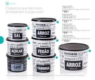 2
5
3
6
1
7
4
Tupper Caixa PB
4 I 801326 | Arroz 2Kg
5 I 801085 | Feijão 2Kg
6 I 801196 | Farinha 1,8Kg
20,1 comprimento X 18,6 largura X 13,3 altura (cm)
R$
64,00 cada
Tupper Caixa PB*
7 I 801084 | Arroz 5Kg
24,9 comprimento X 23,4 largura X 17,5 altura (cm)
R$
103,00
Tupper Caixa PB
1 I 801197 | Sal 1Kg
16,3 comprimento X 15 largura X 10,7 altura (cm)
R$
45,00
Tupper Caixa PB
2 I 801167 | Açúcar 1Kg
3 I 801166 | Café 700g
18,2 comprimento X 16,7 largura X 12,3 altura (cm)
R$
53,00 cada
Armazenar
*Podem ocorrer variações no tamanho dos grãos e densidade de cada tipo de arroz, gerando o não armazenamento completo do alimento na Tupper Caixa Arroz
Clássicos que decoram,
armazenam e organizam
48
 