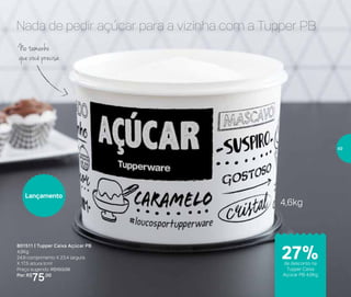 Nada de pedir açúcar para a vizinha com a Tupper PB
801511 | Tupper Caixa Açúcar PB
4,6Kg
24,9 comprimento X 23,4 largura
X 17,5 altura (cm)
Preço sugerido: R$103,00
Por: R$
75,00
No tamanho
que você precisa
4,6kg
Lançamento
de desconto na
Tupper Caixa
Açúcar PB 4,6Kg
27%
49
 
