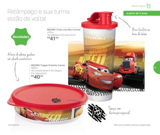 Infantil | Servir
802398 | Tupper Pratinho Carros
500ml
18,1 comprimento X 16,7 largura
X 5,1 altura (cm)
R$
40,00
Novidades
802380 | Copo com Bico Carros*
470ml
13,1 diâmetro X 8,1 altura (cm)
R$
41,00
Bico facilita na
hora de beber
A hora do almoço ganhou
um aliado aventureiro
Relâmpago e sua turma
estão de volta!
*Não colocar bebidas quentes ou gaseificadas©Disney/Pixar
a partir de 4 anos
Tampa com
decoração especial
55
 