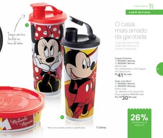Infantil | Servir
O casal
mais amado
da garotada
*Não colocar bebidas quentes ou gaseificadas ® Disney
Copo com Bico*
3 | 802094 | Minnie
4 | 802093 | Mickey
470ml cada
13,1 diâmetro X 8,1 altura (cm)
Preço sugerido: R$41,00 cada
Por: R$
30,00 cada
Tupper Pratinho
1 | 802095 | Mickey
2 | 802096 | Minnie
500ml cada
18,1 comprimento X 16,7 largura
X 5,1 altura (cm)
R$
41,00 cada
3
4
O lanche será ainda
mais divertido e em
ótima companhia.
Tampa com bico
facilita na
hora de beber
de desconto na
página 57
26%
a partir de 4 anos
57
 