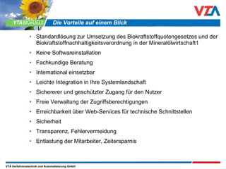 Standardlösung zur Umsetzung des Biokraftstoffquotengesetzes und der Biokraftstoffnachhaltigkeitsverordnung in der Mineralölwirtschaft1 Keine Softwareinstallation Fachkundige Beratung International einsetzbar Leichte Integration in Ihre Systemlandschaft Sichererer und geschützter Zugang für den Nutzer Freie Verwaltung der Zugriffsberechtigungen Erreichbarkeit über Web-Services für technische Schnittstellen Sicherheit Transparenz, Fehlervermeidung Entlastung der Mitarbeiter, Zeitersparnis Die Vorteile auf einem Blick 