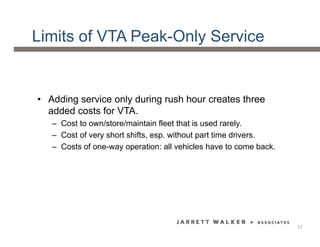 Limits of VTA Peak-Only Service
• Adding service only during rush hour creates three
added costs for VTA.
– Cost to own/store/maintain fleet that is used rarely.
– Cost of very short shifts, esp. without part time drivers.
– Costs of one-way operation: all vehicles have to come back.
17
 