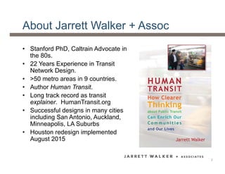 About Jarrett Walker + Assoc
• Stanford PhD, Caltrain Advocate in
the 80s.
• 22 Years Experience in Transit
Network Design.
• >50 metro areas in 9 countries.
• Author Human Transit.
• Long track record as transit
explainer. HumanTransit.org
• Successful designs in many cities
including San Antonio, Auckland,
Minneapolis, LA Suburbs
• Houston redesign implemented
August 2015
2
 