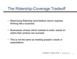 The Ridership-Coverage Tradeoff
• Maximizing Ridership (and farebox return) requires
thinking like a business.
• Businesses choose which markets to enter, based on
where their product can succeed.
• This is not the same as meeting people’s needs or
expectations.
24
 