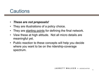 Cautions
• These are not proposals!
• They are illustrations of a policy choice.
• They are starting points for defining the final network.
• View these at high altitude. Not all micro details are
meaningful yet.
• Public reaction to these concepts will help you decide
where you want to be on the ridership-coverage
spectrum.
45
 