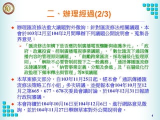 4
二、辦理經過(2/3)
u 辦理匯流修法重大議題對外徵詢：針對匯流修法相關議題，本
會於103年2月至104年2月間舉辦下列議題公開說明會，蒐集各
界意見：
Ø 「匯流修法架構下是否應防制廣播電視壟斷與維護多元」、「政
府、政黨投資、控制廣播電視事業議題」、「數位匯流下通訊傳
播內容的管理原則議題」、「鼓勵跨業匯流，採取層級化監理原
則」、「解除不必要管制前提下之一般義務」「通訊傳播匯流修
法建議架構」、「納管事業定義、分類及參進」及「在層級化行
政監理下頻率釋出與管理」等8項議題
u 本草案條文部分，自103年11月25日起，經本會「通訊傳播匯
流修法策略工作小組」多次研議，並提報本會104年10月至12
月之第665、677、678次委員會議討論，於104年12月31日報請
行政院審議。
u 本會持續於104年10月16日至104年12月6日、進行網路意見徵
詢，並於104年11月27日舉辦草案對外公開說明會。
 