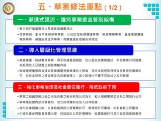 8
五、草案修法重點（1/2）
• 整合現行廣播電視法及衛星廣播電視法
• 依事業別，劃分本條例草案章節，分別訂定無線廣播事業、無線電視事業、直播衛星廣播
電視事業、頻道服務提供事業，有關營運管理層各項規定
一、漸進式匯流、維持事業垂直管制架構
• 無線廣播、無線電視事業，得不自建基礎網路，改以委託他事業播送、與他事業共同建置，
或租用他人已建置之網路傳輸內容
• 無線電視事業與直播衛星廣播電視事業播送之頻道，須依本條例取得頻道服務提供事業許
可，並依本條例之頻道章及內容章管理之，減少因播出平臺不同造成之差別管理
二、導入層級化管理思維
• 事業之組織型態以受公司法約束之股份有限公司為主，較大規模事業並須為公開發行公司
• 事業應設置內部控管機制、成立自律機制或加入自律組織
• 強化自律組織功能。自律組織得經主管機關許可，辦理經許可事項，如對會員之評鑑等
• 引進社會參與監督媒體治理，包括設計公眾評價機制、設置營運許可及內容諮詢委員會等
三、強化事業治理及社會責任履行，降低政府干預
 