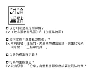  現行刑法是否足夠評價？
Ex: 《散布猥褻物品罪》和《加重誹謗罪》
 如何定義「身體私密影像」？
Ex: 單純親吻、性傾向、夫妻間的甜言蜜語、男生的乳頭
叫床聲、「三點中的其一」
 以誰的標準來定義？
 行為的主觀意思？
Ex: 沒有惡意，「分享」身體私密影像應該要被刑法制裁？
討論
重點
 