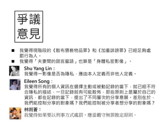 爭議
意見
 我覺得現階段的《散布猥褻物品罪》和《加重誹謗罪》已經足夠處
罰行為人。
 我覺得「夫妻間的甜言蜜語」也算是「身體私密影像」。
Shu Yang Lin：
我覺得一影像是否為隱私，應由本人定義而非他人定義。
Eileen Song：
我覺得所有的個人資訊在選擇主動或被動記錄的當下，就已經不符
合隱私的描述，一旦記錄就有可能散佈，那些原則上是屬於自己的
資訊，都在記錄的當下，提出了不同層次的分享意願。差別在於，
我們能控制分享的對象嗎？我們能控制被分享者想分享的對象嗎？
林雨蒼：
我覺得如果要以刑事方式處罰，應當嚴守無罪推定原則。
 