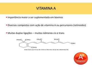 Importância maior a ser suplementada em bovinos
 Diversos compostos com ação de vitamina A ou percursores (retinoides)
 Muitas duplas ligações – muitos isômeros cis e trans
VITAMINA A
 