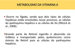  Ocorre no fígado, sendo que dois tipos de células
hepáticas estão envolvidos nesse processo, as células
do parênquima hepático e as células de Ito (PAULA et
al., 2006).
Grande parte do Retinol ingerido é absorvido via
linfática e transportado pelos quilomícrons como
ésteres de Retinil para as células do parênquima
hepático.
METABOLISMO DA VITAMINA A
 