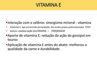 Interação com o selênio: sinergismo mineral - vitamina
 Vitamina E: age prevenindo peroxidação dos ácidos graxos polinssaturados PUFA
 Selênio: modula ação GLUTAMINA – PEROXIDASE
Aporte de vitamina E: redução da ação do gossipol em
touros
Aplicação de vitamina E antes do abate: melhorou a
qualidade da carne e durabilidade
VITAMINA E
 