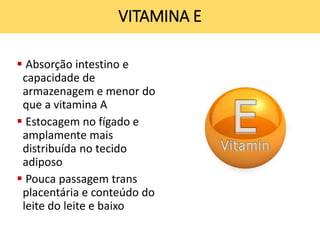  Absorção intestino e
capacidade de
armazenagem e menor do
que a vitamina A
 Estocagem no fígado e
amplamente mais
distribuída no tecido
adiposo
 Pouca passagem trans
placentária e conteúdo do
leite do leite e baixo
VITAMINA E
 