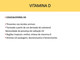 COLECALCIFEROL D3
Presentes nos tecidos animais
Formado a partir de um derivado do colesterol
Necessidade da presença de radiação UV
 Regiões tropicais: melhor síntese de vitamina D
 Animais em pastagens: desnecessário o fornecimento
VITAMINA D
 