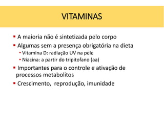  A maioria não é sintetizada pelo corpo
 Algumas sem a presença obrigatória na dieta
• Vitamina D: radiação UV na pele
• Niacina: a partir do tripitofano (aa)
 Importantes para o controle e ativação de
processos metabolitos
 Crescimento, reprodução, imunidade
VITAMINAS
 