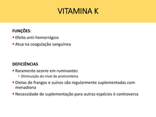 VITAMINA K
FUNÇÕES:
 Efeito anti-hemorrágico
 Atua na coagulação sanguínea
DEFICIÊNCIAS
 Raramente ocorre em ruminantes
• Diminuição do nível de protrombina
 Dietas de frangos e suínos são regularmente suplementadas com
menadiona
 Necessidade de suplementação para outras espécies é controversa
 