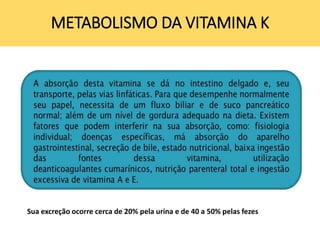 METABOLISMO DA VITAMINA K
Sua excreção ocorre cerca de 20% pela urina e de 40 a 50% pelas fezes
 
