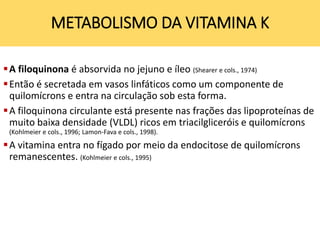 A filoquinona é absorvida no jejuno e íleo (Shearer e cols., 1974)
Então é secretada em vasos linfáticos como um componente de
quilomícrons e entra na circulação sob esta forma.
A filoquinona circulante está presente nas frações das lipoproteínas de
muito baixa densidade (VLDL) ricos em triacilgliceróis e quilomícrons
(Kohlmeier e cols., 1996; Lamon-Fava e cols., 1998).
A vitamina entra no fígado por meio da endocitose de quilomícrons
remanescentes. (Kohlmeier e cols., 1995)
METABOLISMO DA VITAMINA K
 