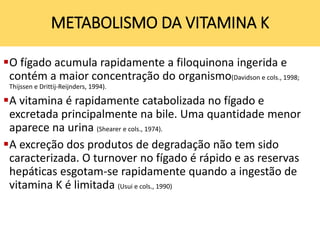O fígado acumula rapidamente a filoquinona ingerida e
contém a maior concentração do organismo(Davidson e cols., 1998;
Thijssen e Drittij-Reijnders, 1994).
A vitamina é rapidamente catabolizada no fígado e
excretada principalmente na bile. Uma quantidade menor
aparece na urina (Shearer e cols., 1974).
A excreção dos produtos de degradação não tem sido
caracterizada. O turnover no fígado é rápido e as reservas
hepáticas esgotam-se rapidamente quando a ingestão de
vitamina K é limitada (Usui e cols., 1990)
METABOLISMO DA VITAMINA K
 