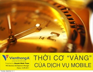 THỜI CƠ “VÀNG”
        Presented by Huynh Minh Tuan
        VAS Business Development Manager
                        Hanoi, 15.09.2011
                                            CỦA DỊCH VỤ MOBILE
Thursday, September 15, 11
 