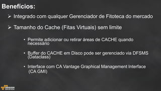 Integrado com qualquer Gerenciador de Fitoteca do mercado 
Tamanho do Cache (Fitas Virtuais) sem limite 
•Permite adicionar ou retirar áreas de CACHE quando necessário 
•Buffer do CACHE em Disco pode ser gerenciado via DFSMS (Dataclass) 
•Interface com CA Vantage Graphical Management Interface 
(CA GMI) 
Benefícios:  