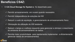 Benefícios CS4Z: 
•O CA Cloud Storage for System z foi desenhado para: 
Permitir armazenamento em nuvem quando necessário 
Permitir independência de soluções de HW 
Reduzir o custo de aquisição e gerenciamento de armazenamento físico 
Otimização da utilização do HW existente 
Reduzir o tempo e o esforço requerido para gerenciar e otimizar o crescimento do ambiente de armazenamento de dados. 
Permite maior produtividade para rapidamente implementar e eficientemente gerenciar dados de armazenamentos  