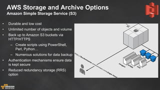 AWS Storage and Archive Options Amazon Simple Storage Service (S3) 
•Durable and low cost 
•Unlimited number of objects and volume 
•Back up to Amazon S3 buckets via HTTP/HTTPS 
–Create scripts using PowerShell, Perl, Python… 
–Numerous solutions for data backup 
•Authentication mechanisms ensure data is kept secure 
•Reduced redundancy storage (RRS) option 
 