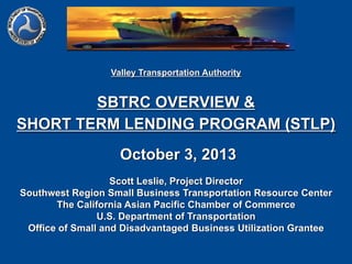 Valley Transportation Authority

SBTRC OVERVIEW &
SHORT TERM LENDING PROGRAM (STLP)
October 3, 2013
Scott Leslie, Project Director
Southwest Region Small Business Transportation Resource Center
The California Asian Pacific Chamber of Commerce
U.S. Department of Transportation
Office of Small and Disadvantaged Business Utilization Grantee

 