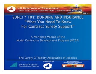 SURETY 101: BONDING AND INSURANCE
“What You Need To Know
What
For Contract Surety Support”
A Workshop Module of the
Model Contractor Development Program (
p
g
(MCDP)
)

The Surety & Fidelity Association of America

 