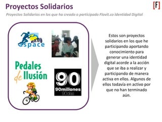 Proyectos Solidarios
Proyectos Solidarios en los que ha creado o participado Flovit.co Identidad Digital
Estos son proyectos
solidarios en los que he
participando aportando
conocimiento para
generar una identidad
digital acorde a la acción
que se iba a realizar y
participando de manera
activa en ellos. Algunos de
ellos todavía en activo por
que no han terminado
aún.
 