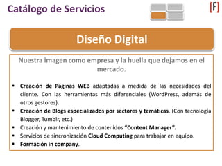 Catálogo de Servicios
Diseño Digital
Nuestra imagen como empresa y la huella que dejamos en el
mercado.
 Creación de Páginas WEB adaptadas a medida de las necesidades del
cliente. Con las herramientas más diferenciales (WordPress, además de
otros gestores).
 Creación de Blogs especializados por sectores y temáticas. (Con tecnología
Blogger, Tumblr, etc.)
 Creación y mantenimiento de contenidos “Content Manager”.
 Servicios de sincronización Cloud Computing para trabajar en equipo.
 Formación in company.
 