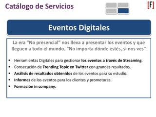 Eventos Digitales
La era “No presencial” nos lleva a presentar los eventos y que
lleguen a todo el mundo. “No importa dónde estés, si nos ves”
 Herramientas Digitales para gestionar los eventos a través de Streaming.
 Consecución de Trending Topic en Twitter con grandes resultados.
 Análisis de resultados obtenidos de los eventos para su estudio.
 Informes de los eventos para los clientes y promotores.
 Formación in company.
Catálogo de Servicios
 