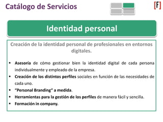 Identidad personal
Creación de la identidad personal de profesionales en entornos
digitales.
 Asesoría de cómo gestionar bien la identidad digital de cada persona
individualmente y empleado de la empresa.
 Creación de los distintos perfiles sociales en función de las necesidades de
cada uno.
 “Personal Branding“ a medida.
 Herramientas para la gestión de los perfiles de manera fácil y sencilla.
 Formación in company.
Catálogo de Servicios
 
