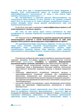 №3 (12) / 2016 10
В итоге речь идет о конкурентоспособности нашей продукции в
будущем. Если инвестиционный проект не отвечает требованиям
энергоэффективности, экологичности, то тогда в него нельзя будет
привлечь иностранные инвестиции». <…>
Мы заинтересованы в усилении функций Внешэкономбанка, как
классического банка развития. То есть участие в тех проектах, которые
может быть не до конца не то чтобы очевидны коммерческим банкам, а,
скажем, обладают более низкой формой рентабельности либо они
являются долгосрочными.
В частности, речь идет о вложениях в энергоэффективные проекты и об
инвестировании в «зеленые» проекты.
Эта тема, на мой взгляд, будет только усиливаться по мере
ратификации со странами Парижского соглашения по поводу выбросов,
например.
Н.Р. Подгузов отметил необходимость принятия национальной стратегии
низкоуглеродного развития и взятие Внешэкономбанком на себя роли
ведущего банка развития, финансирующего энергоэффективные проекты.
Эта трансформация будет происходить медленно, но нам уже сейчас
нужно иметь понятную стратегию низкоуглеродного развития, нам
необходимо иметь направление деятельности, которое будет
способствовать развитию именно таких проектов, чтобы компании
инвестировали в энергоэффективность, снижали энергоемкость продукции.
В экспертном сообществе давно ведутся разработки национальной модели
«зеленой» экономики. Е.А. Шварц (директор по природоохранной политике
WWF России) формулирует специфику и стратегию формирования
российской модели «зеленой» экономики в трех самостоятельных задачах:
 снижение общей антропогенной нагрузки российской экономики на
окружающую среду и формирование репутации наиболее экологически
ответственного экспортера природных ресурсов в мировом разделении
труда;
 повышение эффективности потребления природных ресурсов и
энергоэффективности российской экономики при одновременном
обеспечении возможностей для технологической модернизации и
формирования экономики более высоких переделов природных ресурсов –
при параллельном формировании финансовых механизмов и ресурсов для
такой модернизации;
 улучшение правового регулирования с целью минимизации экологических
рисков при реализации инфраструктурных мегапроектов в рамках
Шелкового пути.
Важно перенять лучший практический опыт Green Credit Scheme
Китая по внедрению «зеленого» финансирования,  раскрывает один из
инструментов перехода к низкоуглеродной экономике Е.А. Шварц. Российскими
госбанками необходимо кредитовать и обеспечивать финансовыми
гарантиями только проекты с открытыми показателями энерго- и
 