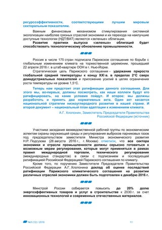 №3 (12) / 2016 11
ресурсоэффективности, соответствующими лучшим мировым
секторальным показателям.
Важным финансовым механизмом стимулирования системной
экологизации наиболее грязных отраслей экономики и их перехода на наилучшие
доступные технологии (НДТ/BAT) являются «зеленые» облигации.
Развитие практики выпуска «зеленых» облигаций будет
способствовать технологическому обновлению промышленности.
Россия в числе 175 стран подписала Парижское соглашение по борьбе с
глобальным изменением климата на торжественной церемонии, прошедшей
22 апреля 2016 г. в штаб-квартире ООН в г. Нью-Йорке.
Стратегическая цель Парижского соглашения  удержание прироста
глобальной средней температуры к концу XXI в. в пределах 2С сверх
доиндустриальных показателей и приложение усилий в целях ограничения
роста температуры на уровне 1,5С.
Теперь нам предстоит этап ратификации данного соглашения. Для
этого мы, во-первых, должны посмотреть, как наши коллеги будут его
ратифицировать, на какие условия пойдут. И второе: мы должны
разработать и принять два нормативных акта. Один акт касается
национальной стратегии низкоуглеродного развития в нашей стране. И
второй документ – национальный план адаптации к изменениям климата.
А.Г. Хлопонин, Заместитель Председателя Правительства
Российской Федерации (источник)
Участники заседания межведомственной рабочей группы по экономическим
аспектам охраны окружающей среды и регулирования выбросов парниковых газов
под председательством заместителя Министра экономического развития
Н.Р. Подгузова (26 августа 2016 г., г. Москва) отметили, что все сектора
экономики и отрасли промышленности должны серьезно готовиться к
возможным мерам регулирования, которые могут применяться в рамках
правил международной торговли, технического регулирования
(международных стандартов) в связи с подписанием и последующей
ратификацией Российской Федерацией Парижского соглашения по климату.
Кроме того, по поручению Заместителя Председателя Правительства
Российской Федерации А.Г. Хлопонина доклад об оценке последствий
ратификации Парижского климатического соглашения на развитии
различных отраслей экономики должен быть подготовлен к декабрю 2016 г.
Минстрой России собирается повысить до 20% долю
энергоэффективных товаров и услуг в строительстве к 2030 г. за счет
инновационных технологий и современных отечественных материалов.
 