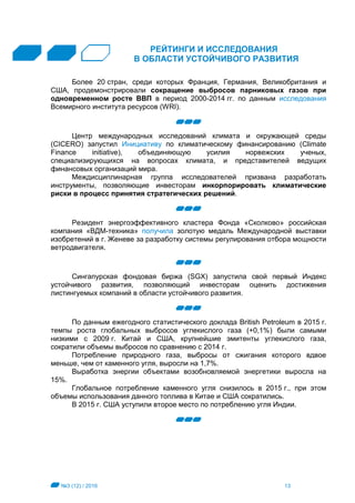 №3 (12) / 2016 13
РЕЙТИНГИ И ИССЛЕДОВАНИЯ
В ОБЛАСТИ УСТОЙЧИВОГО РАЗВИТИЯ
Более 20 стран, среди которых Франция, Германия, Великобритания и
США, продемонстрировали сокращение выбросов парниковых газов при
одновременном росте ВВП в период 2000-2014 гг. по данным исследования
Всемирного института ресурсов (WRI).
Центр международных исследований климата и окружающей среды
(CICERO) запустил Инициативу по климатическому финансированию (Climate
Finance initiative), объединяющую усилия норвежских ученых,
специализирующихся на вопросах климата, и представителей ведущих
финансовых организаций мира.
Междисциплинарная группа исследователей призвана разработать
инструменты, позволяющие инвесторам инкорпорировать климатические
риски в процесс принятия стратегических решений.
Резидент энергоэффективного кластера Фонда «Сколково» российская
компания «ВДМ-техника» получила золотую медаль Международной выставки
изобретений в г. Женеве за разработку системы регулирования отбора мощности
ветродвигателя.
Сингапурская фондовая биржа (SGX) запустила свой первый Индекс
устойчивого развития, позволяющий инвесторам оценить достижения
листингуемых компаний в области устойчивого развития.
По данным ежегодного статистического доклада British Petroleum в 2015 г.
темпы роста глобальных выбросов углекислого газа (+0,1%) были самыми
низкими с 2009 г. Китай и США, крупнейшие эмитенты углекислого газа,
сократили объемы выбросов по сравнению с 2014 г.
Потребление природного газа, выбросы от сжигания которого вдвое
меньше, чем от каменного угля, выросли на 1,7%.
Выработка энергии объектами возобновляемой энергетики выросла на
15%.
Глобальное потребление каменного угля снизилось в 2015 г., при этом
объемы использования данного топлива в Китае и США сократились.
В 2015 г. США уступили второе место по потреблению угля Индии.
 